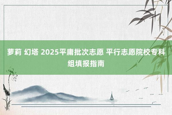 萝莉 幻塔 2025平庸批次志愿 平行志愿院校专科组填报指南