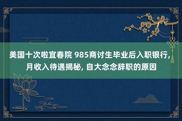 美国十次啦宜春院 985商讨生毕业后入职银行, 月收入待遇揭秘, 自大念念辞职的原因