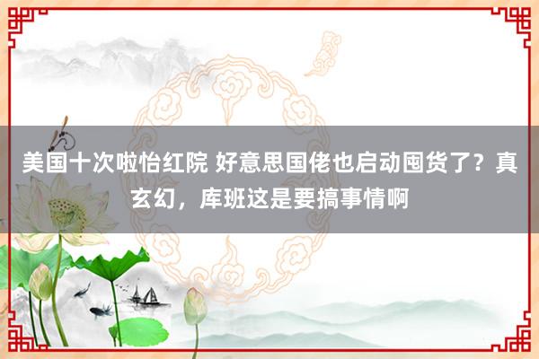 美国十次啦怡红院 好意思国佬也启动囤货了？真玄幻，库班这是要搞事情啊