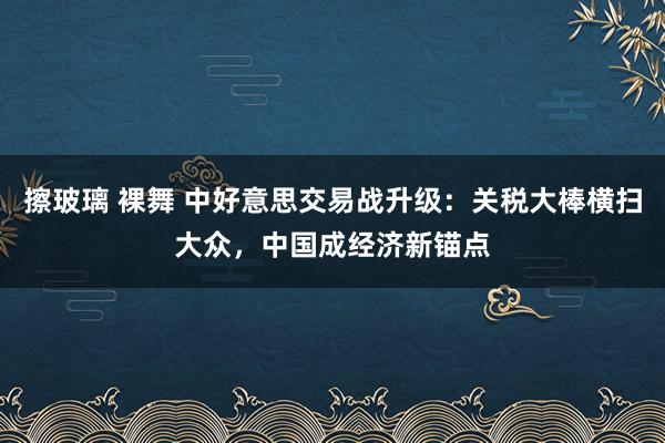 擦玻璃 裸舞 中好意思交易战升级：关税大棒横扫大众，中国成经济新锚点