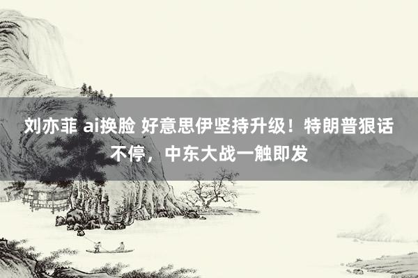 刘亦菲 ai换脸 好意思伊坚持升级！特朗普狠话不停，中东大战一触即发