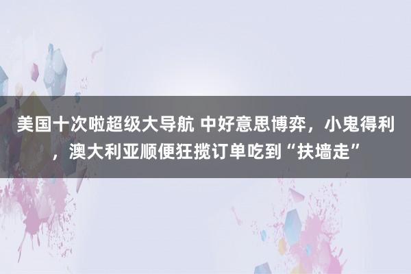 美国十次啦超级大导航 中好意思博弈，小鬼得利，澳大利亚顺便狂揽订单吃到“扶墙走”