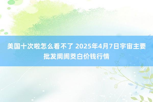 美国十次啦怎么看不了 2025年4月7日宇宙主要批发阛阓茭白价钱行情