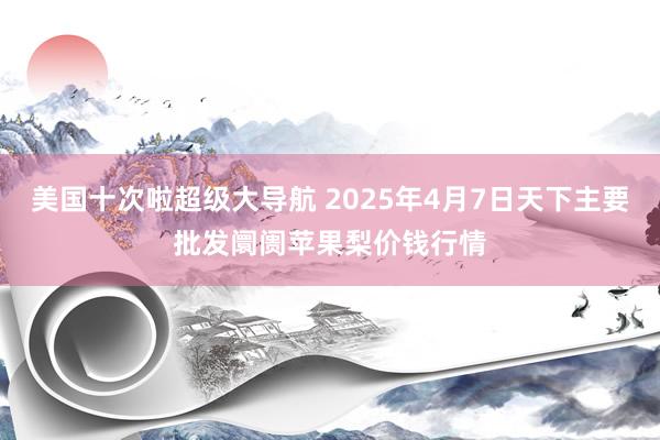 美国十次啦超级大导航 2025年4月7日天下主要批发阛阓苹果梨价钱行情