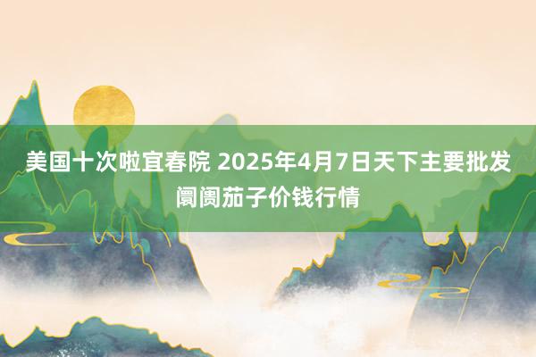 美国十次啦宜春院 2025年4月7日天下主要批发阛阓茄子价钱行情