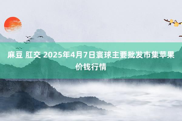 麻豆 肛交 2025年4月7日寰球主要批发市集苹果价钱行情