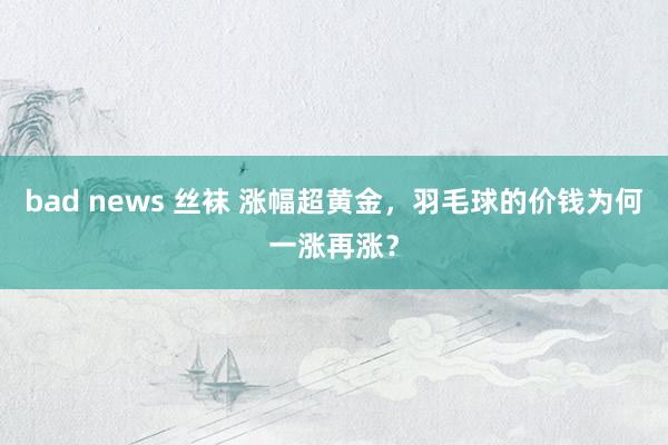 bad news 丝袜 涨幅超黄金，羽毛球的价钱为何一涨再涨？