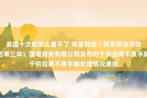 美国十次啦怎么看不了 海量财经丨两家保洁劳动企业被列入黑名单三年！国电财务有限公司发布对于供应商不良手脚处理情况通报