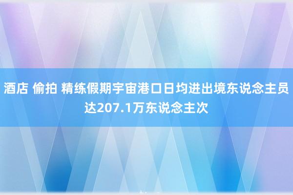 酒店 偷拍 精练假期宇宙港口日均进出境东说念主员达207.1万东说念主次