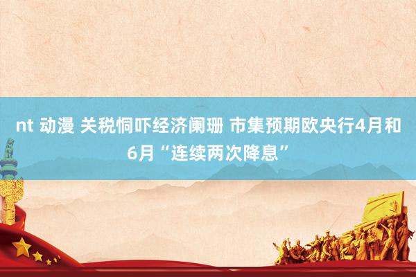 nt 动漫 关税恫吓经济阑珊 市集预期欧央行4月和6月“连续两次降息”