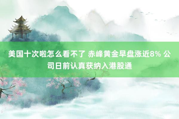 美国十次啦怎么看不了 赤峰黄金早盘涨近8% 公司日前认真获纳入港股通