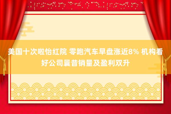 美国十次啦怡红院 零跑汽车早盘涨近8% 机构看好公司曩昔销量及盈利双升
