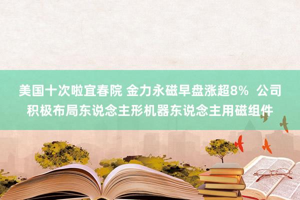 美国十次啦宜春院 金力永磁早盘涨超8%  公司积极布局东说念主形机器东说念主用磁组件