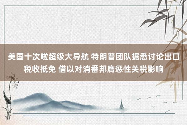 美国十次啦超级大导航 特朗普团队据悉讨论出口税收抵免 借以对消番邦膺惩性关税影响