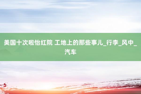 美国十次啦怡红院 工地上的那些事儿_行李_风中_汽车