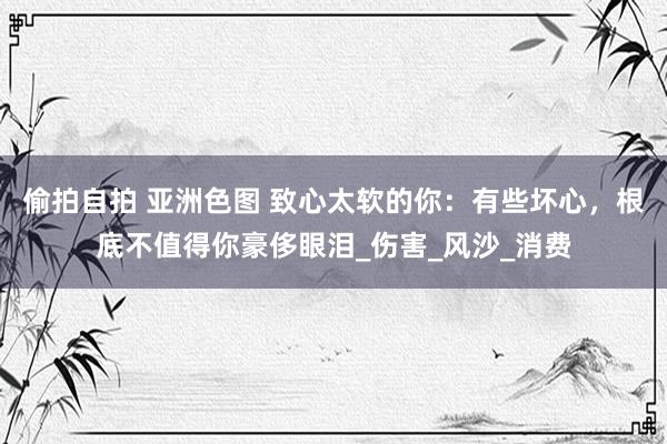 偷拍自拍 亚洲色图 致心太软的你：有些坏心，根底不值得你豪侈眼泪_伤害_风沙_消费