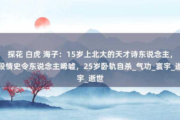探花 白虎 海子：15岁上北大的天才诗东说念主，五段情史令东说念主唏嘘，25岁卧轨自杀_气功_寰宇_逝世