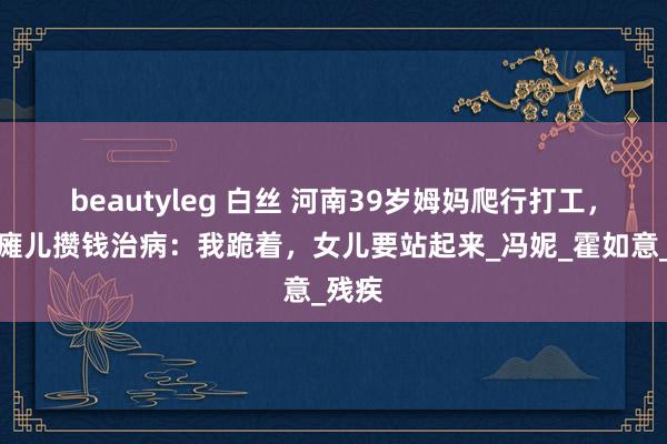 beautyleg 白丝 河南39岁姆妈爬行打工，为脑瘫儿攒钱治病：我跪着，女儿要站起来_冯妮_霍如意_残疾