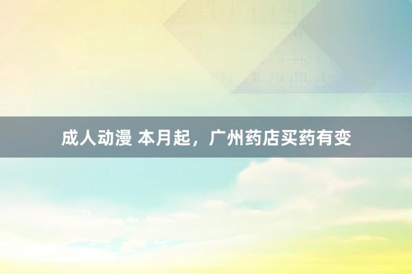 成人动漫 本月起，广州药店买药有变