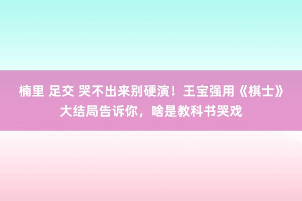楠里 足交 哭不出来别硬演！王宝强用《棋士》大结局告诉你，啥是教科书哭戏