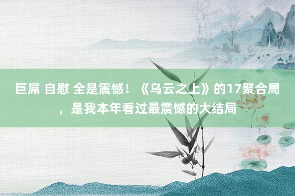 巨屌 自慰 全是震憾！《乌云之上》的17聚合局，是我本年看过最震憾的大结局