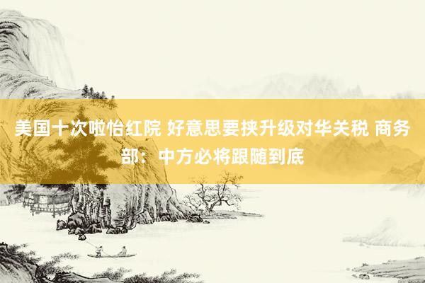 美国十次啦怡红院 好意思要挟升级对华关税 商务部：中方必将跟随到底