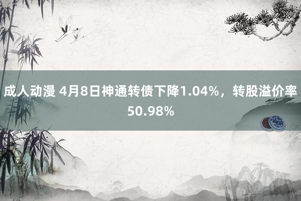 成人动漫 4月8日神通转债下降1.04%，转股溢价率50.98%