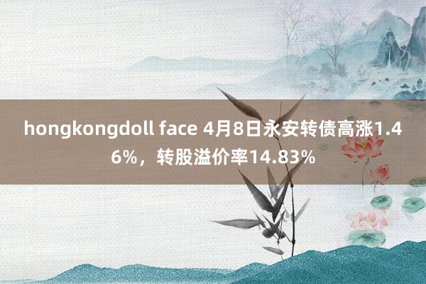 hongkongdoll face 4月8日永安转债高涨1.46%，转股溢价率14.83%
