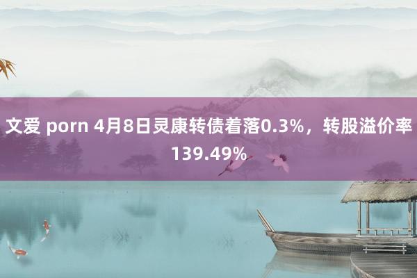 文爱 porn 4月8日灵康转债着落0.3%，转股溢价率139.49%