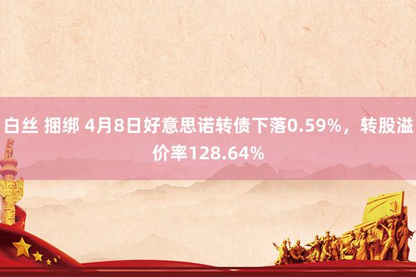 白丝 捆绑 4月8日好意思诺转债下落0.59%，转股溢价率128.64%