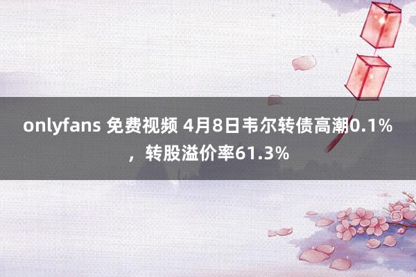 onlyfans 免费视频 4月8日韦尔转债高潮0.1%，转股溢价率61.3%