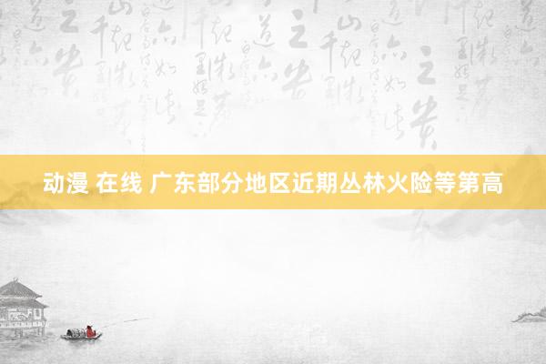 动漫 在线 广东部分地区近期丛林火险等第高