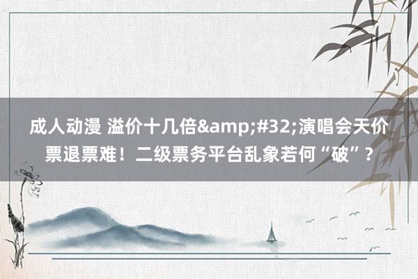 成人动漫 溢价十几倍&#32;演唱会天价票退票难！二级票务平台乱象若何“破”？