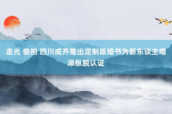 走光 偷拍 四川成齐推出定制版婚书为新东谈主增添纵脱认证