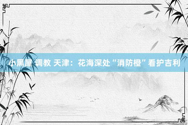 小黑屋 调教 天津：花海深处“消防橙”看护吉利