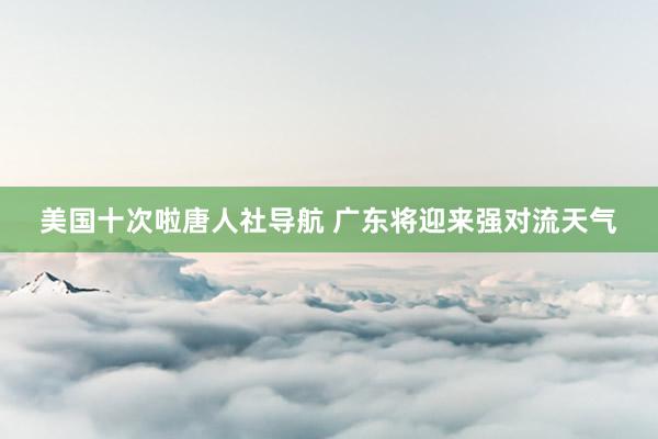 美国十次啦唐人社导航 广东将迎来强对流天气