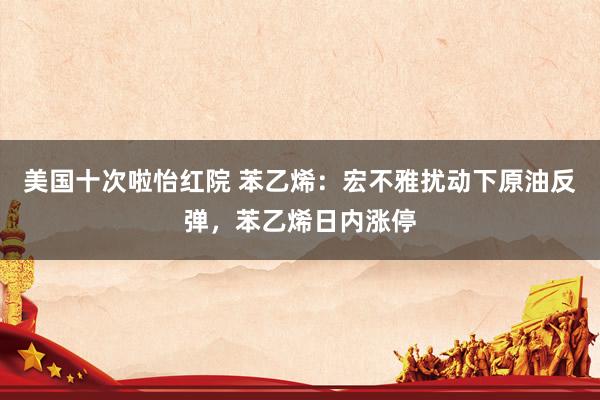 美国十次啦怡红院 苯乙烯：宏不雅扰动下原油反弹，苯乙烯日内涨停