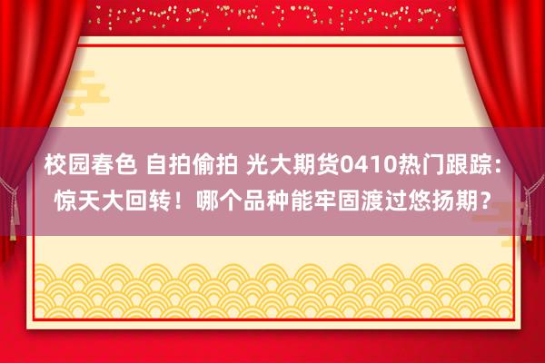 校园春色 自拍偷拍 光大期货0410热门跟踪：惊天大回转！哪个品种能牢固渡过悠扬期？