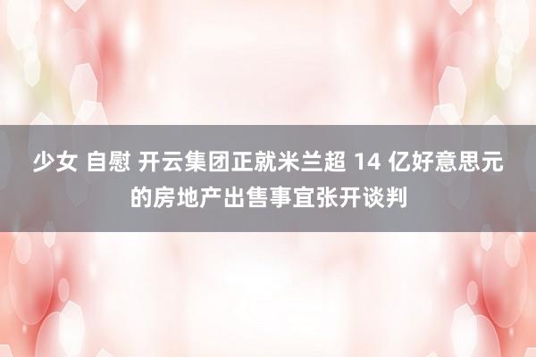 少女 自慰 开云集团正就米兰超 14 亿好意思元的房地产出售事宜张开谈判
