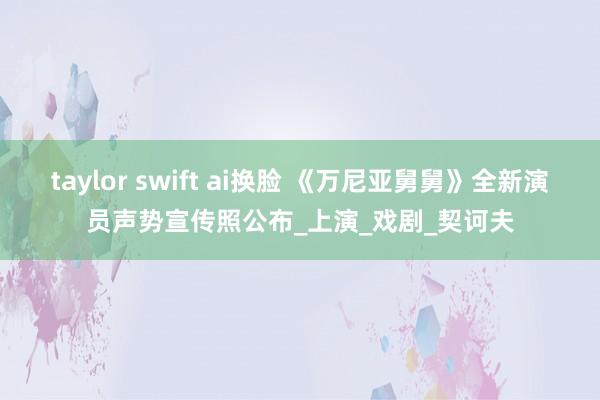 taylor swift ai换脸 《万尼亚舅舅》全新演员声势宣传照公布_上演_戏剧_契诃夫