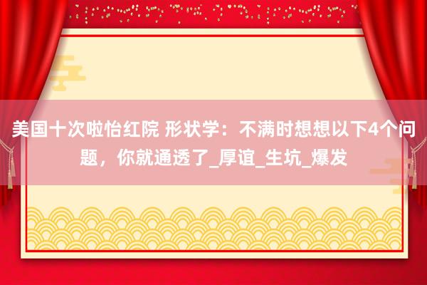 美国十次啦怡红院 形状学：不满时想想以下4个问题，你就通透了_厚谊_生坑_爆发