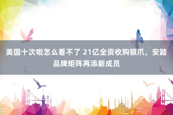 美国十次啦怎么看不了 21亿全资收购狼爪，安踏品牌矩阵再添新成员
