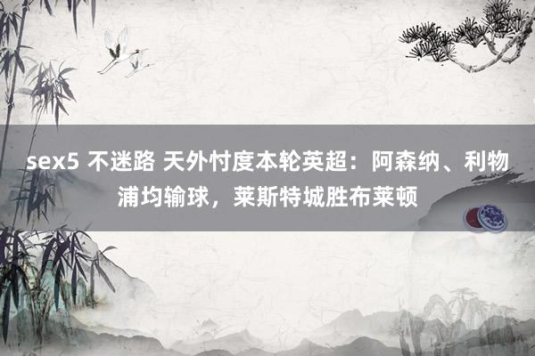 sex5 不迷路 天外忖度本轮英超：阿森纳、利物浦均输球，莱斯特城胜布莱顿