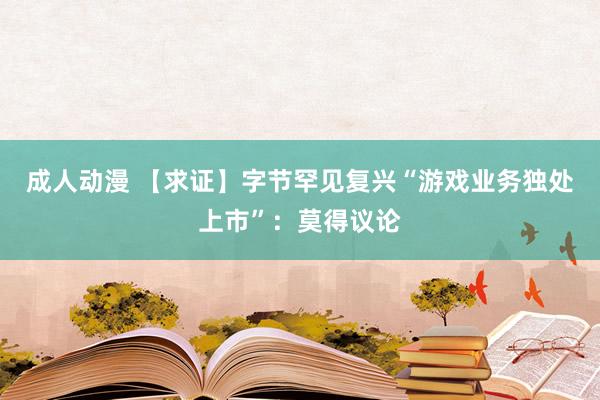 成人动漫 【求证】字节罕见复兴“游戏业务独处上市”：莫得议论