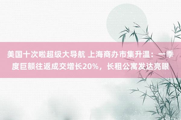 美国十次啦超级大导航 上海商办市集升温：一季度巨额往返成交增长20%，长租公寓发达亮眼