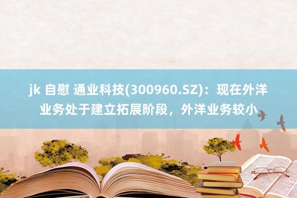 jk 自慰 通业科技(300960.SZ)：现在外洋业务处于建立拓展阶段，外洋业务较小