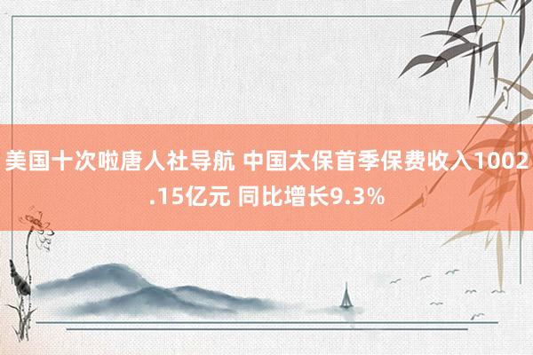 美国十次啦唐人社导航 中国太保首季保费收入1002.15亿元 同比增长9.3%