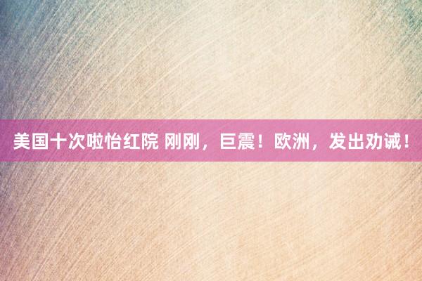 美国十次啦怡红院 刚刚，巨震！欧洲，发出劝诫！