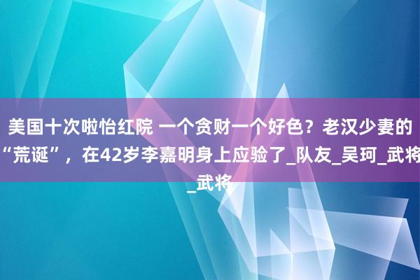 美国十次啦怡红院 一个贪财一个好色？老汉少妻的“荒诞”，在42岁李嘉明身上应验了_队友_吴珂_武将