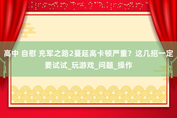 高中 自慰 充军之路2蔓延高卡顿严重？这几招一定要试试_玩游戏_问题_操作